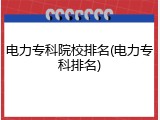电力专科院校排名(电力专科排名)