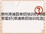 漳州漳浦县单招培训机构哪家最好(漳浦单招培训优选)
