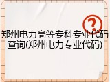郑州电力高等专科专业代码查询(郑州电力专业代码)