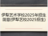 伊犁艺术学校2025年招生简章(伊犁艺校2025招生)