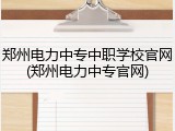 郑州电力中专中职学校官网(郑州电力中专官网)