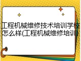 工程机械维修技术培训学校怎么样(工程机械维修培训)
