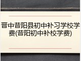 晋中昔阳县初中补习学校学费(昔阳初中补校学费)