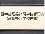 晋中昔阳县补习学校哪里有(昔阳补习学校在哪)