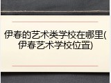 伊春的艺术类学校在哪里(伊春艺术学校位置)