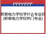 新泰电力学校学什么专业好(新泰电力学校热门专业)
