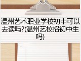 温州艺术职业学校初中可以去读吗?(温州艺校招初中生吗)