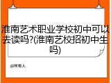 淮南艺术职业学校初中可以去读吗?(淮南艺校招初中生吗)