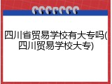 四川省贸易学校有大专吗(四川贸易学校大专)
