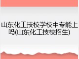 山东化工技校学校中专能上吗(山东化工技校招生)