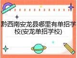 黔西南安龙县哪里有单招学校(安龙单招学校)