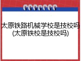 太原铁路机械学校是技校吗(太原铁校是技校吗)