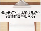 福建最好的贵族学校是哪个(福建顶级贵族学校)