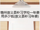 赣州崇义县补习学校一年费用多少钱(崇义县补习年费)