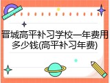 晋城高平补习学校一年费用多少钱(高平补习年费)