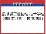 昆明轻工业技校 技术学校地址(昆明轻工技校地址)