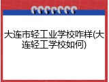 大连市轻工业学校咋样(大连轻工学校如何)
