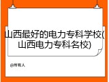 山西最好的电力专科学校(山西电力专科名校)