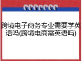 跨境电子商务专业需要学英语吗(跨境电商需英语吗)