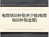 电商培训补贴多少钱(电商培训补贴金额)