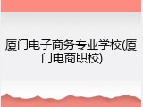 厦门电子商务专业学校(厦门电商职校)
