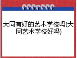 大同有好的艺术学校吗(大同艺术学校好吗)