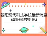 朝阳现代科技学校最新消息(朝阳科技新讯)