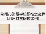 荆州市财贸学校职校怎么样(荆州财贸职校如何)