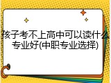 孩子考不上高中可以读什么专业好(中职专业选择)