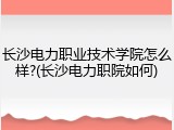 长沙电力职业技术学院怎么样?(长沙电力职院如何)