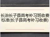 长治长子县高考补习班收费标准(长子县高考补习收费)