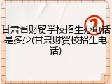 甘肃省财贸学校招生办电话是多少(甘肃财贸校招生电话)
