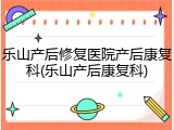乐山产后修复医院产后康复科(乐山产后康复科)