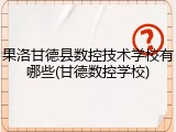 果洛甘德县数控技术学校有哪些(甘德数控学校)