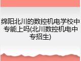 绵阳北川的数控机电学校中专能上吗(北川数控机电中专招生)