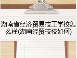 湖南省经济贸易技工学校怎么样(湖南经贸技校如何)