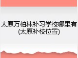 太原万柏林补习学校哪里有(太原补校位置)