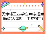 天津轻工业学校 中专招生简章(天津轻工中专招生)