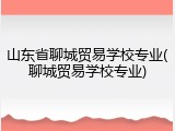 山东省聊城贸易学校专业(聊城贸易学校专业)