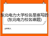 东北电力大学校名是谁写的(东北电力校名谁题)