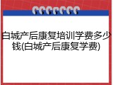 白城产后康复培训学费多少钱(白城产后康复学费)