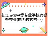 电力技校中等专业学校有哪些专业(电力技校专业)