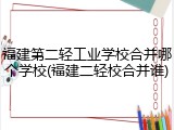 福建第二轻工业学校合并哪个学校(福建二轻校合并谁)