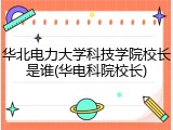 华北电力大学科技学院校长是谁(华电科院校长)