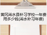 黄冈浠水县补习学校一年费用多少钱(浠水补习年费)