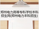 郑州电力高等专科学校本科招生网(郑州电力本科招生)
