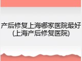 产后修复上海哪家医院最好(上海产后修复医院)
