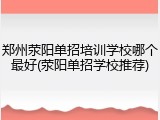 郑州荥阳单招培训学校哪个最好(荥阳单招学校推荐)