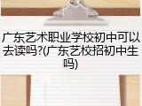 广东艺术职业学校初中可以去读吗?(广东艺校招初中生吗)
