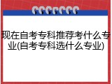 现在自考专科推荐考什么专业(自考专科选什么专业)